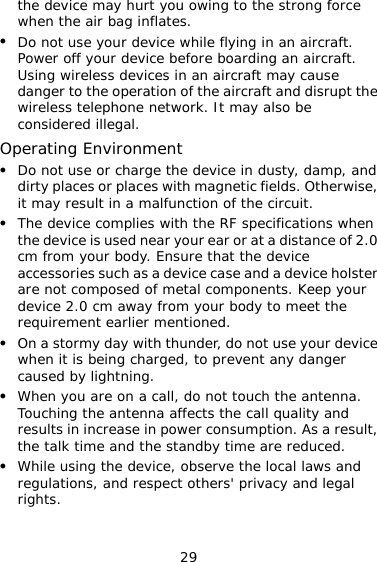 29 the device may hurt you owing to the strong force when the air bag inflates. z Do not use your device while flying in an aircraft. Power off your device before boarding an aircraft. Using wireless devices in an aircraft may cause danger to the operation of the aircraft and disrupt the wireless telephone network. It may also be considered illegal. Operating Environment z Do not use or charge the device in dusty, damp, and dirty places or places with magnetic fields. Otherwise, it may result in a malfunction of the circuit. z The device complies with the RF specifications when the device is used near your ear or at a distance of 2.0 cm from your body. Ensure that the device accessories such as a device case and a device holster are not composed of metal components. Keep your device 2.0 cm away from your body to meet the requirement earlier mentioned. z On a stormy day with thunder, do not use your device when it is being charged, to prevent any danger caused by lightning. z When you are on a call, do not touch the antenna. Touching the antenna affects the call quality and results in increase in power consumption. As a result, the talk time and the standby time are reduced. z While using the device, observe the local laws and regulations, and respect others&apos; privacy and legal rights. 