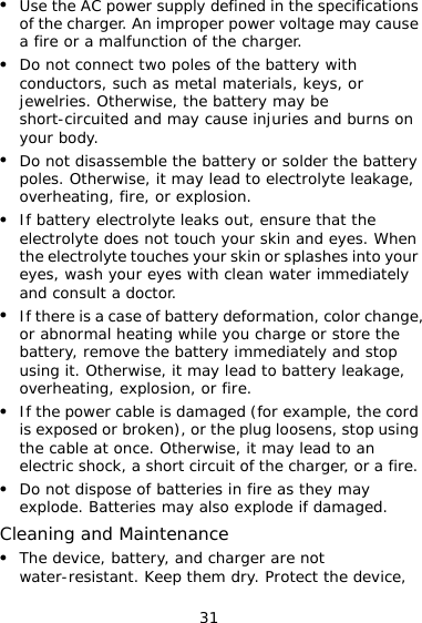 31 z Use the AC power supply defined in the specifications of the charger. An improper power voltage may cause a fire or a malfunction of the charger. z Do not connect two poles of the battery with conductors, such as metal materials, keys, or jewelries. Otherwise, the battery may be short-circuited and may cause injuries and burns on your body. z Do not disassemble the battery or solder the battery poles. Otherwise, it may lead to electrolyte leakage, overheating, fire, or explosion. z If battery electrolyte leaks out, ensure that the electrolyte does not touch your skin and eyes. When the electrolyte touches your skin or splashes into your eyes, wash your eyes with clean water immediately and consult a doctor. z If there is a case of battery deformation, color change, or abnormal heating while you charge or store the battery, remove the battery immediately and stop using it. Otherwise, it may lead to battery leakage, overheating, explosion, or fire. z If the power cable is damaged (for example, the cord is exposed or broken), or the plug loosens, stop using the cable at once. Otherwise, it may lead to an electric shock, a short circuit of the charger, or a fire. z Do not dispose of batteries in fire as they may explode. Batteries may also explode if damaged. Cleaning and Maintenance z The device, battery, and charger are not water-resistant. Keep them dry. Protect the device, 