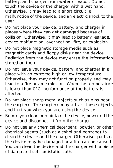 32 battery, and charger from water or vapor. Do not touch the device or the charger with a wet hand. Otherwise, it may lead to a short circuit, a malfunction of the device, and an electric shock to the user. z Do not place your device, battery, and charger in places where they can get damaged because of collision. Otherwise, it may lead to battery leakage, device malfunction, overheating, fire, or explosion. z Do not place magnetic storage media such as magnetic cards and floppy disks near the device. Radiation from the device may erase the information stored on them. z Do not leave your device, battery, and charger in a place with an extreme high or low temperature. Otherwise, they may not function properly and may lead to a fire or an explosion. When the temperature is lower than 0°C, performance of the battery is affected. z Do not place sharp metal objects such as pins near the earpiece. The earpiece may attract these objects and hurt you when you are using the device. z Before you clean or maintain the device, power off the device and disconnect it from the charger. z Do not use any chemical detergent, powder, or other chemical agents (such as alcohol and benzene) to clean the device and the charger. Otherwise, parts of the device may be damaged or a fire can be caused. You can clean the device and the charger with a piece of damp and soft antistatic cloth. 