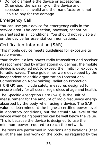 33 z Do not dismantle the device or accessories. Otherwise, the warranty on the device and accessories is invalid and the manufacturer is not liable to pay for the damage. Emergency Call You can use your device for emergency calls in the service area. The connection, however, cannot be guaranteed in all conditions. You should not rely solely on the device for essential communications. Certification Information (SAR) This mobile device meets guidelines for exposure to radio waves. Your device is a low-power radio transmitter and receiver. As recommended by international guidelines, the mobile device is designed not to exceed the limits for exposure to radio waves. These guidelines were developed by the independent scientific organization International Commission on Non-Ionizing Radiation Protection (ICNIRP) and include safety measures designed to ensure safety for all users, regardless of age and health. The Specific Absorption Rate (SAR) is the unit of measurement for the amount of radio frequency energy absorbed by the body when using a device. The SAR value is determined at the highest certified power level in laboratory conditions, but the actual SAR level of the device when being operated can be well below the value. This is because the device is designed to use the minimum power required to reach the network.  The tests are performed in positions and locations (that is, at the ear and worn on the body) as required by the 