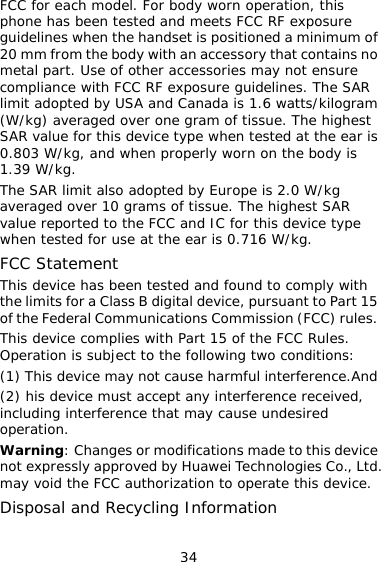 34 FCC for each model. For body worn operation, this phone has been tested and meets FCC RF exposure guidelines when the handset is positioned a minimum of 20 mm from the body with an accessory that contains no metal part. Use of other accessories may not ensure compliance with FCC RF exposure guidelines. The SAR limit adopted by USA and Canada is 1.6 watts/kilogram (W/kg) averaged over one gram of tissue. The highest SAR value for this device type when tested at the ear is 0.803 W/kg, and when properly worn on the body is 1.39 W/kg. The SAR limit also adopted by Europe is 2.0 W/kg averaged over 10 grams of tissue. The highest SAR value reported to the FCC and IC for this device type when tested for use at the ear is 0.716 W/kg. FCC Statement This device has been tested and found to comply with the limits for a Class B digital device, pursuant to Part 15 of the Federal Communications Commission (FCC) rules. This device complies with Part 15 of the FCC Rules. Operation is subject to the following two conditions: (1) This device may not cause harmful interference.And (2) his device must accept any interference received, including interference that may cause undesired operation. Warning: Changes or modifications made to this device not expressly approved by Huawei Technologies Co., Ltd. may void the FCC authorization to operate this device. Disposal and Recycling Information 