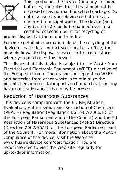 35 This symbol on the device (and any included batteries) indicates that they should not be disposed of as normal household garbage. Do not dispose of your device or batteries as unsorted municipal waste. The device (and any batteries) should be handed over to a certified collection point for recycling or proper disposal at the end of their life. For more detailed information about the recycling of the device or batteries, contact your local city office, the household waste disposal service, or the retail store where you purchased this device. The disposal of this device is subject to the Waste from Electrical and Electronic Equipment (WEEE) directive of the European Union. The reason for separating WEEE and batteries from other waste is to minimize the potential environmental impacts on human health of any hazardous substances that may be present. Reduction of Hazardous Substances This device is compliant with the EU Registration, Evaluation, Authorisation and Restriction of Chemicals (REACH) Regulation (Regulation No 1907/2006/EC of the European Parliament and of the Council) and the EU Restriction of Hazardous Substances (RoHS) Directive (Directive 2002/95/EC of the European Parliament and of the Council). For more information about the REACH compliance of the device, visit the Web site www.huaweidevice.com/certification. You are recommended to visit the Web site regularly for up-to-date information. 