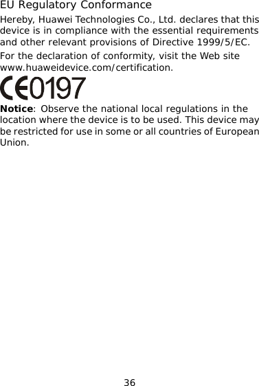 36 EU Regulatory Conformance Hereby, Huawei Technologies Co., Ltd. declares that this device is in compliance with the essential requirements and other relevant provisions of Directive 1999/5/EC. For the declaration of conformity, visit the Web site www.huaweidevice.com/certification.  Notice: Observe the national local regulations in the location where the device is to be used. This device may be restricted for use in some or all countries of European Union.   