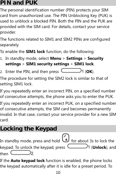 10 PIN and PUK The personal identification number (PIN) protects your SIM card from unauthorized use. The PIN Unblocking Key (PUK) is used to unblock a blocked PIN. Both the PIN and the PUK are provided with the SIM card. For details, contact your service provider. The functions related to SIM1 and SIM2 PINs are configured separately. To enable the SIM1 lock function, do the following: 1. In standby mode, select Menu &gt; Settings &gt; Security settings &gt; SIM1 security settings &gt; SIM1 lock. 2. Enter the PIN, and then press   (OK). The procedure for setting the SIM2 lock is similar to that of setting SIM1 lock. If you repeatedly enter an incorrect PIN, on a specified number of consecutive attempts, the phone asks you to enter the PUK. If you repeatedly enter an incorrect PUK, on a specified number of consecutive attempts, the SIM card becomes permanently invalid. In that case, contact your service provider for a new SIM card. Locking the Keypad In standby mode, press and hold    for about 3s to lock the keypad. To unlock the keypad, press   (Unlock), and then  . If the Auto keypad lock function is enabled, the phone locks the keypad automatically after it is idle for a preset period. To 