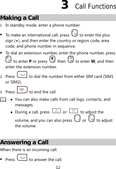 12 3  Call Functions Making a Call 1. In standby mode, enter a phone number.  To make an international call, press    to enter the plus sign (+), and then enter the country or region code, area code, and phone number in sequence.  To dial an extension number, enter the phone number, press  to enter P or press   then   to enter W, and then enter the extension number. 2. Press    to dial the number from either SIM card (SIM1 or SIM2). 3. Press    to end the call.   You can also make calls from call logs, contacts, and messages.  During a call, press   or   to adjust the volume, and you can also press   or   to adjust the volume.  Answering a Call When there is an incoming call:  Press    to answer the call. 