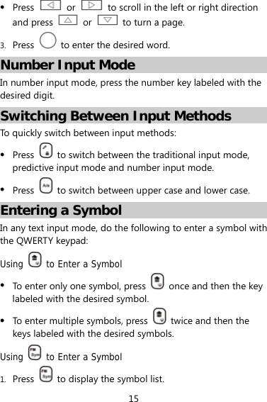 15  Press   or    to scroll in the left or right direction and press   or    to turn a page. 3. Press    to enter the desired word. Number Input Mode In number input mode, press the number key labeled with the desired digit. Switching Between Input Methods To quickly switch between input methods:    Press    to switch between the traditional input mode, predictive input mode and number input mode.  Press    to switch between upper case and lower case.   Entering a Symbol In any text input mode, do the following to enter a symbol with the QWERTY keypad: Using   to Enter a Symbol  To enter only one symbol, press    once and then the key labeled with the desired symbol.  To enter multiple symbols, press    twice and then the keys labeled with the desired symbols. Using   to Enter a Symbol 1. Press    to display the symbol list. 