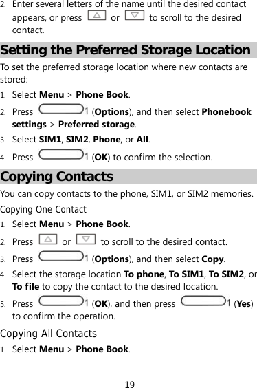 19 2. Enter several letters of the name until the desired contact appears, or press   or    to scroll to the desired contact. Setting the Preferred Storage Location To set the preferred storage location where new contacts are stored: 1. Select Menu &gt; Phone Book. 2. Press   (Options), and then select Phonebook settings &gt; Preferred storage. 3. Select SIM1, SIM2, Phone, or All. 4. Press   (OK) to confirm the selection. Copying Contacts You can copy contacts to the phone, SIM1, or SIM2 memories. Copying One Contact 1. Select Menu &gt; Phone Book. 2. Press  or    to scroll to the desired contact. 3. Press   (Options), and then select Copy. 4. Select the storage location To phone , To S IM 1, To SIM2, or To f il e to copy the contact to the desired location. 5. Press   (OK), and then press   (Yes) to confirm the operation. Copying All Contacts 1. Select Menu &gt; Phone Book. 