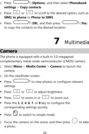 20 2. Press  (Options), and then select Phonebook settings &gt; Copy contacts. 3. Press  or    to scroll to the desired option, such as SIM1 to phone or Phone to SIM1. 4. Press   (OK), and then press   (Yes) to copy the contacts to the desired location. 7  Multimedia Camera The phone is equipped with a built-in 3.0-megapixel complementary metal-oxide-semiconductor (CMOS) camera. 1. Select Menu &gt; Media Center &gt; Camera to launch the camera. 2. On the viewfinder screen:  Press    to view photos or configure relevant settings.  Press   or    to adjust brightness.  Press    to zoom in or    to zoom out.  Press the 1, 2, 4, 6, 7, or 8 key to configure the corresponding settings quickly.  Press    to switch to simple mode. 3. Focus the camera on the scene, and then press   to take a photo. 