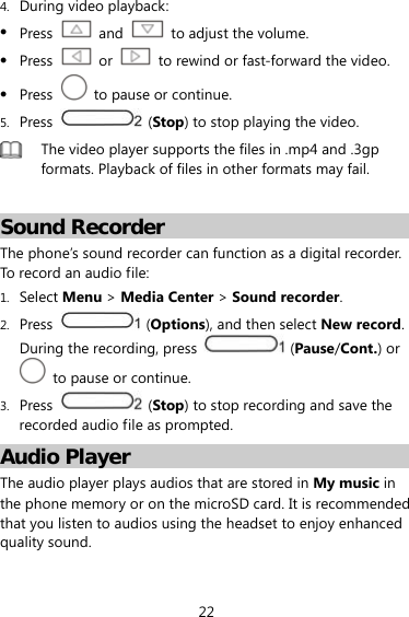 22 4. During video playback:  Press   and    to adjust the volume.  Press   or    to rewind or fast-forward the video.  Press    to pause or continue. 5. Press   (Stop) to stop playing the video.  The video player supports the files in .mp4 and .3gp formats. Playback of files in other formats may fail.  Sound Recorder The phone’s sound recorder can function as a digital recorder. To record an audio file: 1. Select Menu &gt; Media Center &gt; Sound recorder. 2. Press   (Options), and then select New record. During the recording, press   (Pause/Cont.) or   to pause or continue. 3. Press   (Stop) to stop recording and save the recorded audio file as prompted. Audio Player The audio player plays audios that are stored in My music in the phone memory or on the microSD card. It is recommended that you listen to audios using the headset to enjoy enhanced quality sound. 