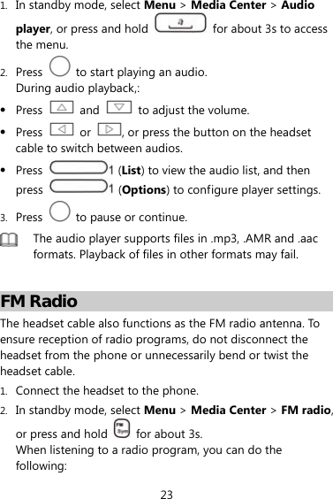 23 1. In standby mode, select Menu &gt; Media Center &gt; Audio player, or press and hold    for about 3s to access the menu. 2. Press    to start playing an audio. During audio playback,:  Press   and    to adjust the volume.  Press   or  , or press the button on the headset cable to switch between audios.  Press   (List) to view the audio list, and then press   (Options) to configure player settings. 3. Press    to pause or continue.  The audio player supports files in .mp3, .AMR and .aac formats. Playback of files in other formats may fail.  FM Radio The headset cable also functions as the FM radio antenna. To ensure reception of radio programs, do not disconnect the headset from the phone or unnecessarily bend or twist the headset cable. 1. Connect the headset to the phone. 2. In standby mode, select Menu &gt; Media Center &gt; FM radio, or press and hold    for about 3s. When listening to a radio program, you can do the following: 