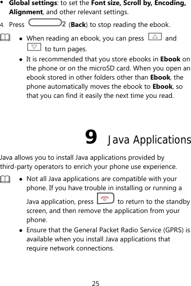 25  Global settings: to set the Font size, Scroll by, Encoding, Alignment, and other relevant settings. 4. Press   (Back) to stop reading the ebook.   When reading an ebook, you can press   and   to turn pages.    It is recommended that you store ebooks in Ebook on the phone or on the microSD card. When you open an ebook stored in other folders other than Ebook, the phone automatically moves the ebook to Ebook, so that you can find it easily the next time you read.  9  Java Applications Java allows you to install Java applications provided by third-party operators to enrich your phone use experience.   Not all Java applications are compatible with your phone. If you have trouble in installing or running a Java application, press    to return to the standby screen, and then remove the application from your phone.  Ensure that the General Packet Radio Service (GPRS) is available when you install Java applications that require network connections.  