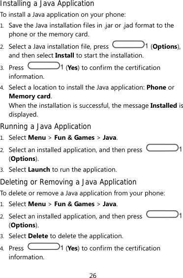26 Installing a Java Application To install a Java application on your phone: 1. Save the Java installation files in .jar or .jad format to the phone or the memory card. 2. Select a Java installation file, press   (Options), and then select Install to start the installation. 3. Press   (Yes) to confirm the certification information. 4. Select a location to install the Java application: Phone or Memory card. When the installation is successful, the message Installed is displayed. Running a Java Application 1. Select Menu &gt; Fun &amp; Games &gt; Java. 2. Select an installed application, and then press   (Options). 3. Select Launch to run the application. Deleting or Removing a Java Application To delete or remove a Java application from your phone: 1. Select Menu &gt; Fun &amp; Games &gt; Java. 2. Select an installed application, and then press   (Options). 3. Select Delete to delete the application. 4. Press   (Yes) to confirm the certification information. 