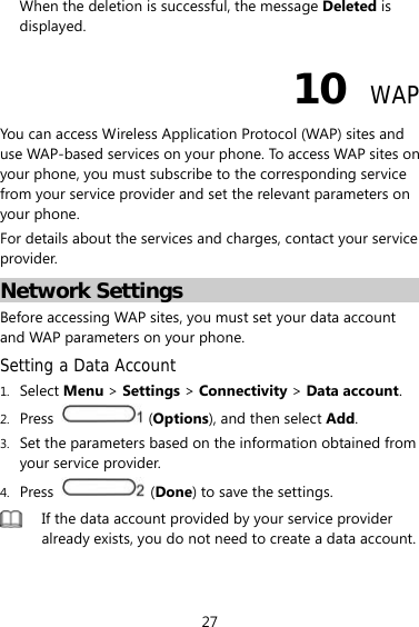 27 When the deletion is successful, the message Deleted is displayed. 10  WAP You can access Wireless Application Protocol (WAP) sites and use WAP-based services on your phone. To access WAP sites on your phone, you must subscribe to the corresponding service from your service provider and set the relevant parameters on your phone.   For details about the services and charges, contact your service provider. Network Settings Before accessing WAP sites, you must set your data account and WAP parameters on your phone. Setting a Data Account 1. Select Menu &gt; Settings &gt; Connectivity &gt; Data account. 2. Press   (Options), and then select Add. 3. Set the parameters based on the information obtained from your service provider. 4. Press   (Done) to save the settings.  If the data account provided by your service provider already exists, you do not need to create a data account. 