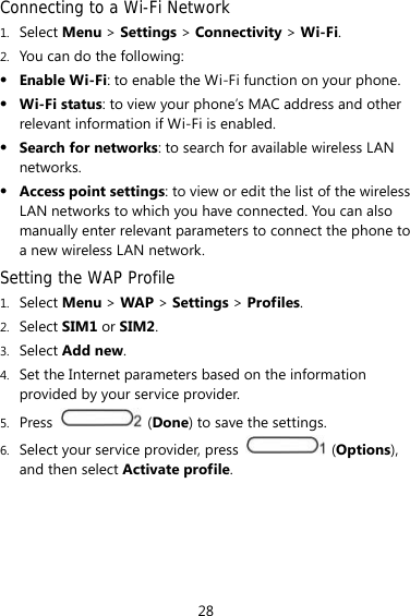 28 Connecting to a Wi-Fi Network 1. Select Menu &gt; Settings &gt; Connectivity &gt; Wi-Fi. 2. You can do the following:  Enable Wi-Fi: to enable the Wi-Fi function on your phone.    Wi-Fi status: to view your phone’s MAC address and other relevant information if Wi-Fi is enabled.  Search for networks: to search for available wireless LAN networks.   Access point settings: to view or edit the list of the wireless LAN networks to which you have connected. You can also manually enter relevant parameters to connect the phone to a new wireless LAN network. Setting the WAP Profile 1. Select Menu &gt; WAP &gt; Settings &gt; Profiles. 2. Select SIM1 or SIM2. 3. Select Add new. 4. Set the Internet parameters based on the information provided by your service provider. 5. Press   (Done) to save the settings. 6. Select your service provider, press   (Options), and then select Activate profile. 