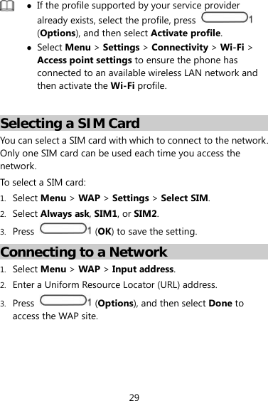29   If the profile supported by your service provider already exists, select the profile, press   (Options), and then select Activate profile.  Select Menu &gt; Settings &gt; Connectivity &gt; Wi-Fi &gt; Access point settings to ensure the phone has connected to an available wireless LAN network and then activate the Wi-Fi profile.  Selecting a SIM Card You can select a SIM card with which to connect to the network. Only one SIM card can be used each time you access the network.  To select a SIM card: 1. Select Menu &gt; WAP &gt; Settings &gt; Select SIM. 2. Select Always ask, SIM1, or SIM2. 3. Press   (OK) to save the setting. Connecting to a Network 1. Select Menu &gt; WAP &gt; Input address. 2. Enter a Uniform Resource Locator (URL) address. 3. Press   (Options), and then select Done to access the WAP site. 