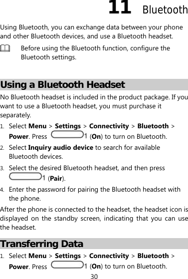 30 11  Bluetooth Using Bluetooth, you can exchange data between your phone and other Bluetooth devices, and use a Bluetooth headset.  Before using the Bluetooth function, configure the Bluetooth settings.  Using a Bluetooth Headset No Bluetooth headset is included in the product package. If you want to use a Bluetooth headset, you must purchase it separately. 1. Select Menu &gt; Settings &gt; Connectivity &gt; Bluetooth &gt; Power. Press   (On) to turn on Bluetooth. 2. Select Inquiry audio device to search for available Bluetooth devices. 3. Select the desired Bluetooth headset, and then press  (Pair). 4. Enter the password for pairing the Bluetooth headset with the phone. After the phone is connected to the headset, the headset icon is displayed on the standby screen, indicating that you can use the headset. Transferring Data 1. Select Menu &gt; Settings &gt; Connectivity &gt; Bluetooth &gt; Power. Press   (On) to turn on Bluetooth. 