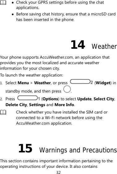 32   Check your GPRS settings before using the chat applications.  Before saving chat history, ensure that a microSD card has been inserted in the phone.  14  Weather Your phone supports AccuWeather.com, an application that provides you the most localized and accurate weather information for your chosen city. To launch the weather application: 1. Select Menu &gt; Weather, or press   (Widget) in standby mode, and then press  . 2. Press   (Options) to select Update, Select City, Delete City, Settings and More Info.  Check whether you have installed the SIM card or connected to a Wi-Fi network before using the AccuWeather.com application.  15  Warnings and Precautions This section contains important information pertaining to the operating instructions of your device. It also contains 