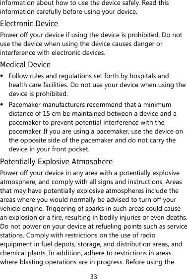 33 information about how to use the device safely. Read this information carefully before using your device. Electronic Device Power off your device if using the device is prohibited. Do not use the device when using the device causes danger or interference with electronic devices. Medical Device  Follow rules and regulations set forth by hospitals and health care facilities. Do not use your device when using the device is prohibited.  Pacemaker manufacturers recommend that a minimum distance of 15 cm be maintained between a device and a pacemaker to prevent potential interference with the pacemaker. If you are using a pacemaker, use the device on the opposite side of the pacemaker and do not carry the device in your front pocket. Potentially Explosive Atmosphere Power off your device in any area with a potentially explosive atmosphere, and comply with all signs and instructions. Areas that may have potentially explosive atmospheres include the areas where you would normally be advised to turn off your vehicle engine. Triggering of sparks in such areas could cause an explosion or a fire, resulting in bodily injuries or even deaths. Do not power on your device at refueling points such as service stations. Comply with restrictions on the use of radio equipment in fuel depots, storage, and distribution areas, and chemical plants. In addition, adhere to restrictions in areas where blasting operations are in progress. Before using the 