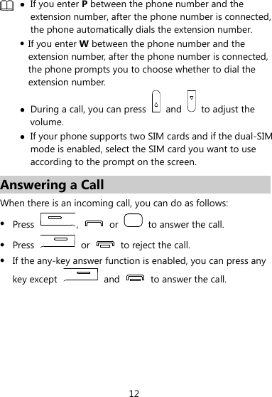 12  z If you enter P between the phone number and the extension number, after the phone number is connected, the phone automatically dials the extension number. z If you enter W between the phone number and the extension number, after the phone number is connected, the phone prompts you to choose whether to dial the extension number. z During a call, you can press   and   to adjust the volume. z If your phone supports two SIM cards and if the dual-SIM mode is enabled, select the SIM card you want to use according to the prompt on the screen. Answering a Call When there is an incoming call, you can do as follows: z Press  ,   or    to answer the call. z Press   or    to reject the call. z If the any-key answer function is enabled, you can press any key except   and    to answer the call. 