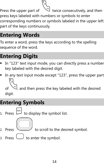 14 Press the upper part of    twice consecutively, and then press keys labeled with numbers or symbols to enter corresponding numbers or symbols labeled in the upper left part of the keys continuously. Entering Words To enter a word, press the keys according to the spelling sequence of the word. Entering Digits z In &quot;123&quot; text input mode, you can directly press a number key labeled with the desired digit. z In any text input mode except &quot;123&quot;, press the upper part of , and then press the key labeled with the desired digit. Entering Symbols 1. Press    to display the symbol list. 2. Press    to scroll to the desired symbol. 3. Press    to enter the symbol. 