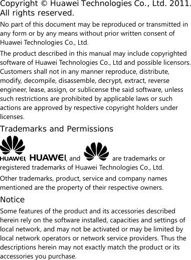  Copyright © Huawei Technologies Co., Ltd. 2011. All rights reserved. No part of this document may be reproduced or transmitted in any form or by any means without prior written consent of Huawei Technologies Co., Ltd. The product described in this manual may include copyrighted software of Huawei Technologies Co., Ltd and possible licensors. Customers shall not in any manner reproduce, distribute, modify, decompile, disassemble, decrypt, extract, reverse engineer, lease, assign, or sublicense the said software, unless such restrictions are prohibited by applicable laws or such actions are approved by respective copyright holders under licenses. Trademarks and Permissions ,  , and    are trademarks or registered trademarks of Huawei Technologies Co., Ltd. Other trademarks, product, service and company names mentioned are the property of their respective owners. Notice Some features of the product and its accessories described herein rely on the software installed, capacities and settings of local network, and may not be activated or may be limited by local network operators or network service providers. Thus the descriptions herein may not exactly match the product or its accessories you purchase. 
