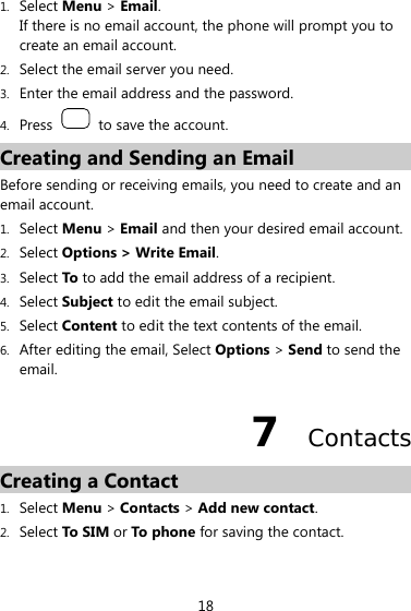 18 1. Select Menu &gt; Email. If there is no email account, the phone will prompt you to create an email account. 2. Select the email server you need. 3. Enter the email address and the password. 4. Press    to save the account. Creating and Sending an Email Before sending or receiving emails, you need to create and an email account. 1. Select Menu &gt; Email and then your desired email account. 2. Select Options &gt; Write Email. 3. Select To to add the email address of a recipient. 4. Select Subject to edit the email subject. 5. Select Content to edit the text contents of the email. 6. After editing the email, Select Options &gt; Send to send the email. 7  Contacts Creating a Contact 1. Select Menu &gt; Contacts &gt; Add new contact. 2. Select To SIM or To phone for saving the contact. 
