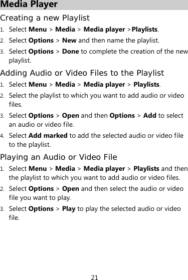 21 Media Player Creating a new Playlist 1. Select Menu &gt; Media &gt; Media player &gt;Playlists. 2. Select Options &gt; New and then name the playlist. 3. Select Options &gt; Done to complete the creation of the new playlist. Adding Audio or Video Files to the Playlist 1. Select Menu &gt; Media &gt; Media player &gt; Playlists. 2. Select the playlist to which you want to add audio or video files. 3. Select Options &gt; Open and then Options &gt; Add to select an audio or video file. 4. Select Add marked to add the selected audio or video file to the playlist. Playing an Audio or Video File 1. Select Menu &gt; Media &gt; Media player &gt; Playlists and then the playlist to which you want to add audio or video files. 2. Select Options &gt; Open and then select the audio or video file you want to play. 3. Select Options &gt; Play to play the selected audio or video file. 