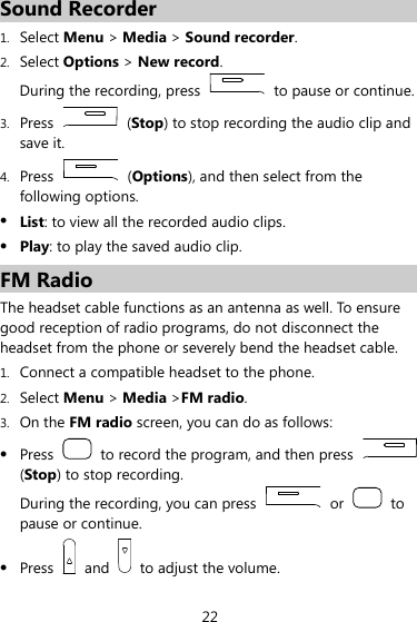 22 Sound Recorder 1. Select Menu &gt; Media &gt; Sound recorder. 2. Select Options &gt; New record. During the recording, press    to pause or continue. 3. Press   (Stop) to stop recording the audio clip and save it. 4. Press   (Options), and then select from the following options. z List: to view all the recorded audio clips. z Play: to play the saved audio clip. FM Radio The headset cable functions as an antenna as well. To ensure good reception of radio programs, do not disconnect the headset from the phone or severely bend the headset cable. 1. Connect a compatible headset to the phone. 2. Select Menu &gt; Media &gt;FM radio. 3. On the FM radio screen, you can do as follows: z Press    to record the program, and then press   (Stop) to stop recording. During the recording, you can press   or   to pause or continue. z Press   and    to adjust the volume. 