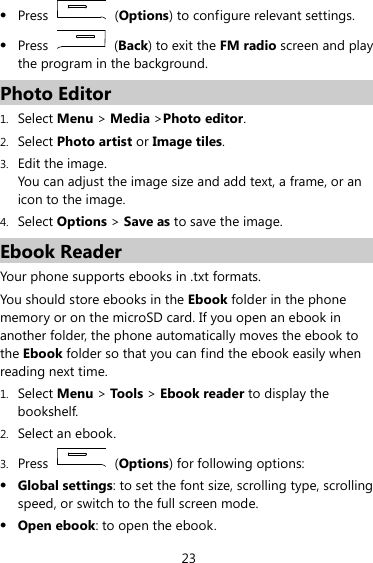 23 z Press   (Options) to configure relevant settings. z Press   (Back) to exit the FM radio screen and play the program in the background. Photo Editor 1. Select Menu &gt; Media &gt;Photo editor. 2. Select Photo artist or Image tiles. 3. Edit the image. You can adjust the image size and add text, a frame, or an icon to the image. 4. Select Options &gt; Save as to save the image. Ebook Reader Your phone supports ebooks in .txt formats. You should store ebooks in the Ebook folder in the phone memory or on the microSD card. If you open an ebook in another folder, the phone automatically moves the ebook to the Ebook folder so that you can find the ebook easily when reading next time. 1. Select Menu &gt; Too ls &gt; Ebook reader to display the bookshelf. 2. Select an ebook. 3. Press   (Options) for following options: z Global settings: to set the font size, scrolling type, scrolling speed, or switch to the full screen mode. z Open ebook: to open the ebook. 