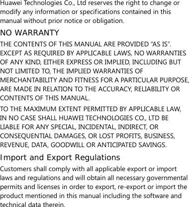  Huawei Technologies Co., Ltd reserves the right to change or modify any information or specifications contained in this manual without prior notice or obligation. NO WARRANTY THE CONTENTS OF THIS MANUAL ARE PROVIDED “AS IS”. EXCEPT AS REQUIRED BY APPLICABLE LAWS, NO WARRANTIES OF ANY KIND, EITHER EXPRESS OR IMPLIED, INCLUDING BUT NOT LIMITED TO, THE IMPLIED WARRANTIES OF MERCHANTABILITY AND FITNESS FOR A PARTICULAR PURPOSE, ARE MADE IN RELATION TO THE ACCURACY, RELIABILITY OR CONTENTS OF THIS MANUAL. TO THE MAXIMUM EXTENT PERMITTED BY APPLICABLE LAW, IN NO CASE SHALL HUAWEI TECHNOLOGIES CO., LTD BE LIABLE FOR ANY SPECIAL, INCIDENTAL, INDIRECT, OR CONSEQUENTIAL DAMAGES, OR LOST PROFITS, BUSINESS, REVENUE, DATA, GOODWILL OR ANTICIPATED SAVINGS. Import and Export Regulations Customers shall comply with all applicable export or import laws and regulations and will obtain all necessary governmental permits and licenses in order to export, re-export or import the product mentioned in this manual including the software and technical data therein.  