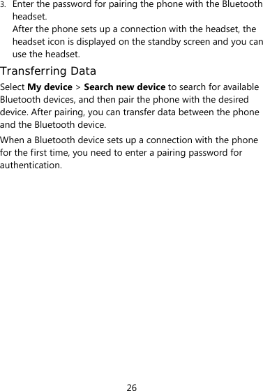26 3. Enter the password for pairing the phone with the Bluetooth headset. After the phone sets up a connection with the headset, the headset icon is displayed on the standby screen and you can use the headset. Transferring Data Select My device &gt; Search new device to search for available Bluetooth devices, and then pair the phone with the desired device. After pairing, you can transfer data between the phone and the Bluetooth device. When a Bluetooth device sets up a connection with the phone for the first time, you need to enter a pairing password for authentication.    