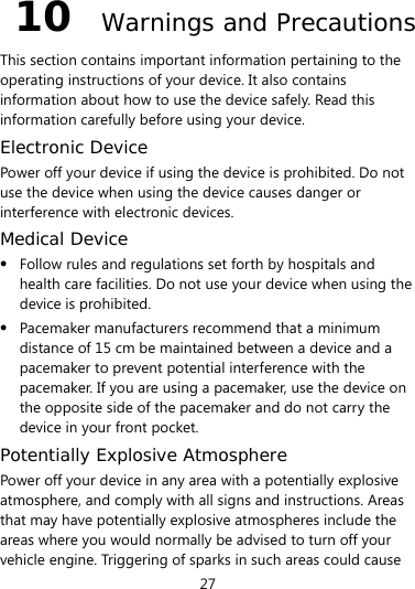 27 10  Warnings and Precautions This section contains important information pertaining to the operating instructions of your device. It also contains information about how to use the device safely. Read this information carefully before using your device. Electronic Device Power off your device if using the device is prohibited. Do not use the device when using the device causes danger or interference with electronic devices. Medical Device z Follow rules and regulations set forth by hospitals and health care facilities. Do not use your device when using the device is prohibited. z Pacemaker manufacturers recommend that a minimum distance of 15 cm be maintained between a device and a pacemaker to prevent potential interference with the pacemaker. If you are using a pacemaker, use the device on the opposite side of the pacemaker and do not carry the device in your front pocket. Potentially Explosive Atmosphere Power off your device in any area with a potentially explosive atmosphere, and comply with all signs and instructions. Areas that may have potentially explosive atmospheres include the areas where you would normally be advised to turn off your vehicle engine. Triggering of sparks in such areas could cause 