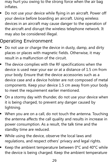 29 may hurt you owing to the strong force when the air bag inflates. z Do not use your device while flying in an aircraft. Power off your device before boarding an aircraft. Using wireless devices in an aircraft may cause danger to the operation of the aircraft and disrupt the wireless telephone network. It may also be considered illegal.   Operating Environment z Do not use or charge the device in dusty, damp, and dirty places or places with magnetic fields. Otherwise, it may result in a malfunction of the circuit. z The device complies with the RF specifications when the device is used near your ear or at a distance of 1.5 cm from your body. Ensure that the device accessories such as a device case and a device holster are not composed of metal components. Keep your device 1.5 cm away from your body to meet the requirement earlier mentioned. z On a stormy day with thunder, do not use your device when it is being charged, to prevent any danger caused by lightning. z When you are on a call, do not touch the antenna. Touching the antenna affects the call quality and results in increase in power consumption. As a result, the talk time and the standby time are reduced. z While using the device, observe the local laws and regulations, and respect others&apos; privacy and legal rights. z Keep the ambient temperature between 0°C and 40°C while the device is being charged. Keep the ambient temperature 