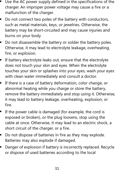 31 z Use the AC power supply defined in the specifications of the charger. An improper power voltage may cause a fire or a malfunction of the charger. z Do not connect two poles of the battery with conductors, such as metal materials, keys, or jewelries. Otherwise, the battery may be short-circuited and may cause injuries and burns on your body. z Do not disassemble the battery or solder the battery poles. Otherwise, it may lead to electrolyte leakage, overheating, fire, or explosion. z If battery electrolyte leaks out, ensure that the electrolyte does not touch your skin and eyes. When the electrolyte touches your skin or splashes into your eyes, wash your eyes with clean water immediately and consult a doctor. z If there is a case of battery deformation, color change, or abnormal heating while you charge or store the battery, remove the battery immediately and stop using it. Otherwise, it may lead to battery leakage, overheating, explosion, or fire. z If the power cable is damaged (for example, the cord is exposed or broken), or the plug loosens, stop using the cable at once. Otherwise, it may lead to an electric shock, a short circuit of the charger, or a fire. z Do not dispose of batteries in fire as they may explode. Batteries may also explode if damaged. z Danger of explosion if battery is incorrectly replaced. Recycle or dispose of used batteries according to the local 