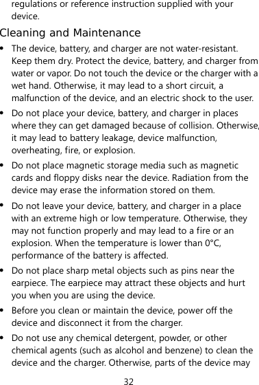 32 regulations or reference instruction supplied with your device. Cleaning and Maintenance z The device, battery, and charger are not water-resistant. Keep them dry. Protect the device, battery, and charger from water or vapor. Do not touch the device or the charger with a wet hand. Otherwise, it may lead to a short circuit, a malfunction of the device, and an electric shock to the user. z Do not place your device, battery, and charger in places where they can get damaged because of collision. Otherwise, it may lead to battery leakage, device malfunction, overheating, fire, or explosion.   z Do not place magnetic storage media such as magnetic cards and floppy disks near the device. Radiation from the device may erase the information stored on them. z Do not leave your device, battery, and charger in a place with an extreme high or low temperature. Otherwise, they may not function properly and may lead to a fire or an explosion. When the temperature is lower than 0°C, performance of the battery is affected. z Do not place sharp metal objects such as pins near the earpiece. The earpiece may attract these objects and hurt you when you are using the device. z Before you clean or maintain the device, power off the device and disconnect it from the charger.   z Do not use any chemical detergent, powder, or other chemical agents (such as alcohol and benzene) to clean the device and the charger. Otherwise, parts of the device may 