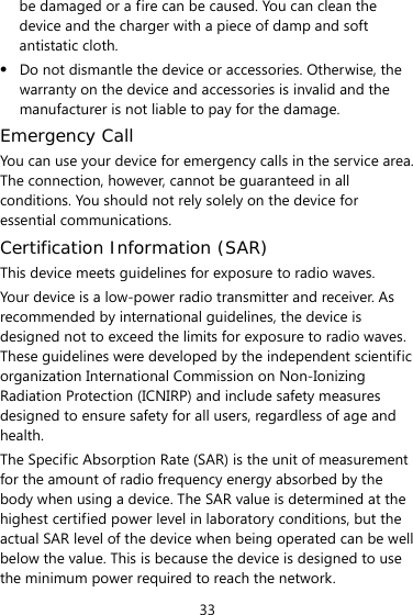 33 be damaged or a fire can be caused. You can clean the device and the charger with a piece of damp and soft antistatic cloth. z Do not dismantle the device or accessories. Otherwise, the warranty on the device and accessories is invalid and the manufacturer is not liable to pay for the damage. Emergency Call You can use your device for emergency calls in the service area. The connection, however, cannot be guaranteed in all conditions. You should not rely solely on the device for essential communications. Certification Information (SAR) This device meets guidelines for exposure to radio waves. Your device is a low-power radio transmitter and receiver. As recommended by international guidelines, the device is designed not to exceed the limits for exposure to radio waves. These guidelines were developed by the independent scientific organization International Commission on Non-Ionizing Radiation Protection (ICNIRP) and include safety measures designed to ensure safety for all users, regardless of age and health.  The Specific Absorption Rate (SAR) is the unit of measurement for the amount of radio frequency energy absorbed by the body when using a device. The SAR value is determined at the highest certified power level in laboratory conditions, but the actual SAR level of the device when being operated can be well below the value. This is because the device is designed to use the minimum power required to reach the network. 