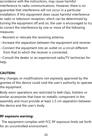 35 accordance with the instructions, may cause harmful interference to radio communications. However, there is no guarantee that interference will not occur in a particular installation. If this equipment does cause harmful interference to radio or television reception, which can be determined by turning the equipment off and on, the user is encouraged to try to correct the interference by one or more of the following measures: --Reorient or relocate the receiving antenna. --Increase the separation between the equipment and receiver. --Connect the equipment into an outlet on a circuit different from that to which the receiver is connected. --Consult the dealer or an experienced radio/TV technician for help.  CAUTION: Any changes or modifications not expressly approved by the grantee of this device could void the user&apos;s authority to operate the equipment. Body-worn operations are restricted to belt-clips, holsters or similar accessories that have no metallic component in the assembly and must provide at least 1.5 cm separation between the device and the user’s body.  RF exposure warning:   The equipment complies with FCC RF exposure limits set forth for an uncontrolled environment.   