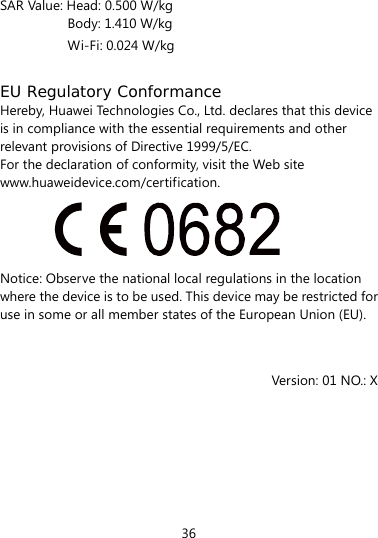 36  SAR Value: Head: 0.500 W/kg Body: 1.410 W/kg Wi-Fi: 0.024 W/kg  EU Regulatory Conformance Hereby, Huawei Technologies Co., Ltd. declares that this device is in compliance with the essential requirements and other relevant provisions of Directive 1999/5/EC. For the declaration of conformity, visit the Web site www.huaweidevice.com/certification.  Notice: Observe the national local regulations in the location where the device is to be used. This device may be restricted for use in some or all member states of the European Union (EU).   Version: 01 NO.: X  