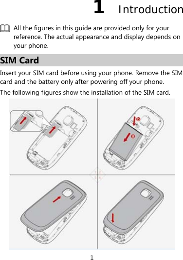 1 1  Introduction  All the figures in this guide are provided only for your reference. The actual appearance and display depends on your phone. SIM Card Insert your SIM card before using your phone. Remove the SIM card and the battery only after powering off your phone. The following figures show the installation of the SIM card.  