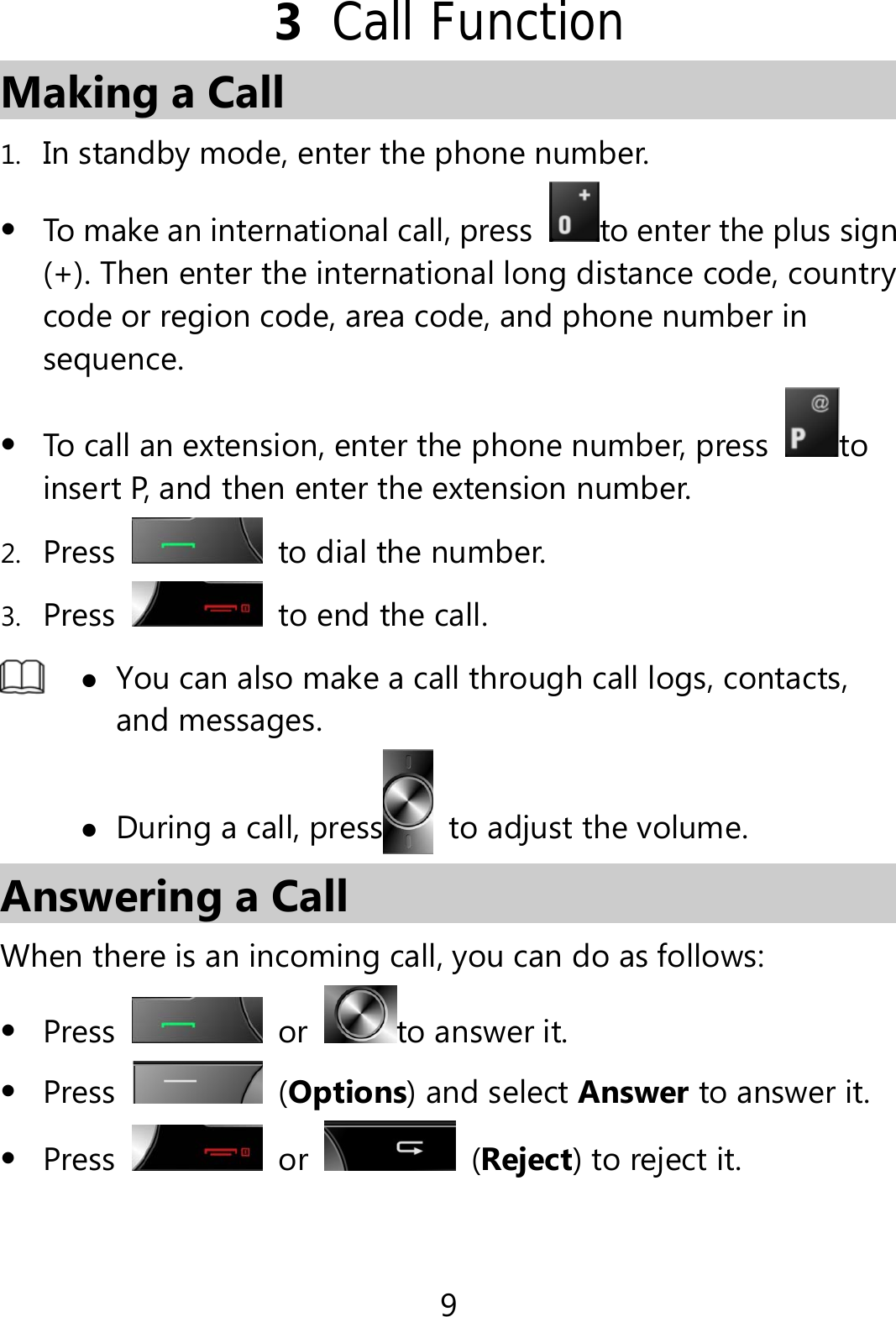 9 3  Call Function Making a Call 1. In standby mode, enter the phone number.  To make an international call, press  to enter the plus sign (+). Then enter the international long distance code, country code or region code, area code, and phone number in sequence.  To call an extension, enter the phone number, press to insert P, and then enter the extension number. 2. Press   to dial the number. 3. Press   to end the call.   You can also make a call through call logs, contacts, and messages.  During a call, press to adjust the volume. Answering a Call When there is an incoming call, you can do as follows:  Press  or  to answer it.  Press   (Options) and select Answer to answer it.  Press   or   (Reject) to reject it.  