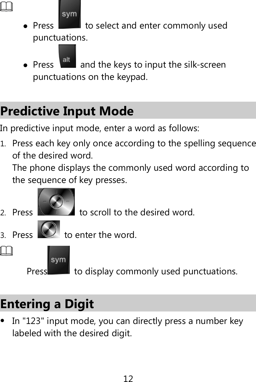 12   Press   to select and enter commonly used punctuations.  Press   and the keys to input the silk-screen punctuations on the keypad.  Predictive Input Mode In predictive input mode, enter a word as follows: 1. Press each key only once according to the spelling sequence of the desired word.   The phone displays the commonly used word according to the sequence of key presses. 2. Press   to scroll to the desired word.   3. Press   to enter the word.  Press   to display commonly used punctuations.  Entering a Digit  In &quot;123&quot; input mode, you can directly press a number key labeled with the desired digit. 