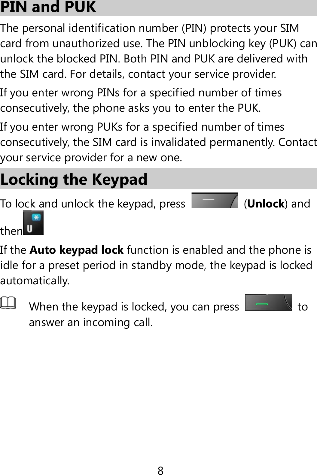 8 PIN and PUK   The personal identification number (PIN) protects your SIM card from unauthorized use. The PIN unblocking key (PUK) can unlock the blocked PIN. Both PIN and PUK are delivered with the SIM card. For details, contact your service provider. If you enter wrong PINs for a specified number of times consecutively, the phone asks you to enter the PUK. If you enter wrong PUKs for a specified number of times consecutively, the SIM card is invalidated permanently. Contact your service provider for a new one. Locking the Keypad To lock and unlock the keypad, press  (Unlock) and then  If the Auto keypad lock function is enabled and the phone is idle for a preset period in standby mode, the keypad is locked automatically.  When the keypad is locked, you can press  to answer an incoming call.  