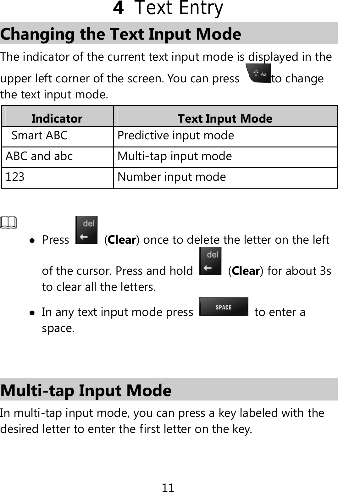11 4  Text Entry Changing the Text Input Mode The indicator of the current text input mode is displayed in the upper left corner of the screen. You can press  to change the text input mode. Indicator  Text Input Mode Smart ABC    Predictive input modeABC and abc  Multi-tap input mode123 Number input mode   Press   (Clear) once to delete the letter on the left of the cursor. Press and hold   (Clear) for about 3s to clear all the letters.    In any text input mode press   to enter a space.   Multi-tap Input Mode In multi-tap input mode, you can press a key labeled with the desired letter to enter the first letter on the key. 
