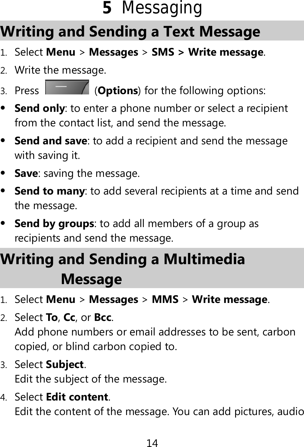 14 5  Messaging Writing and Sending a Text Message   1. Select Menu &gt; Messages &gt; SMS &gt; Write message. 2. Write the message. 3. Press   (Options) for the following options:  Send only: to enter a phone number or select a recipient from the contact list, and send the message.  Send and save: to add a recipient and send the message with saving it.  Save: saving the message.  Send to many: to add several recipients at a time and send the message.  Send by groups: to add all members of a group as recipients and send the message. Writing and Sending a Multimedia Message 1. Select Menu &gt; Messages &gt; MMS &gt; Write message. 2. Select To, Cc, or Bcc. Add phone numbers or email addresses to be sent, carbon copied, or blind carbon copied to. 3. Select Subject. Edit the subject of the message. 4. Select Edit content. Edit the content of the message. You can add pictures, audio 