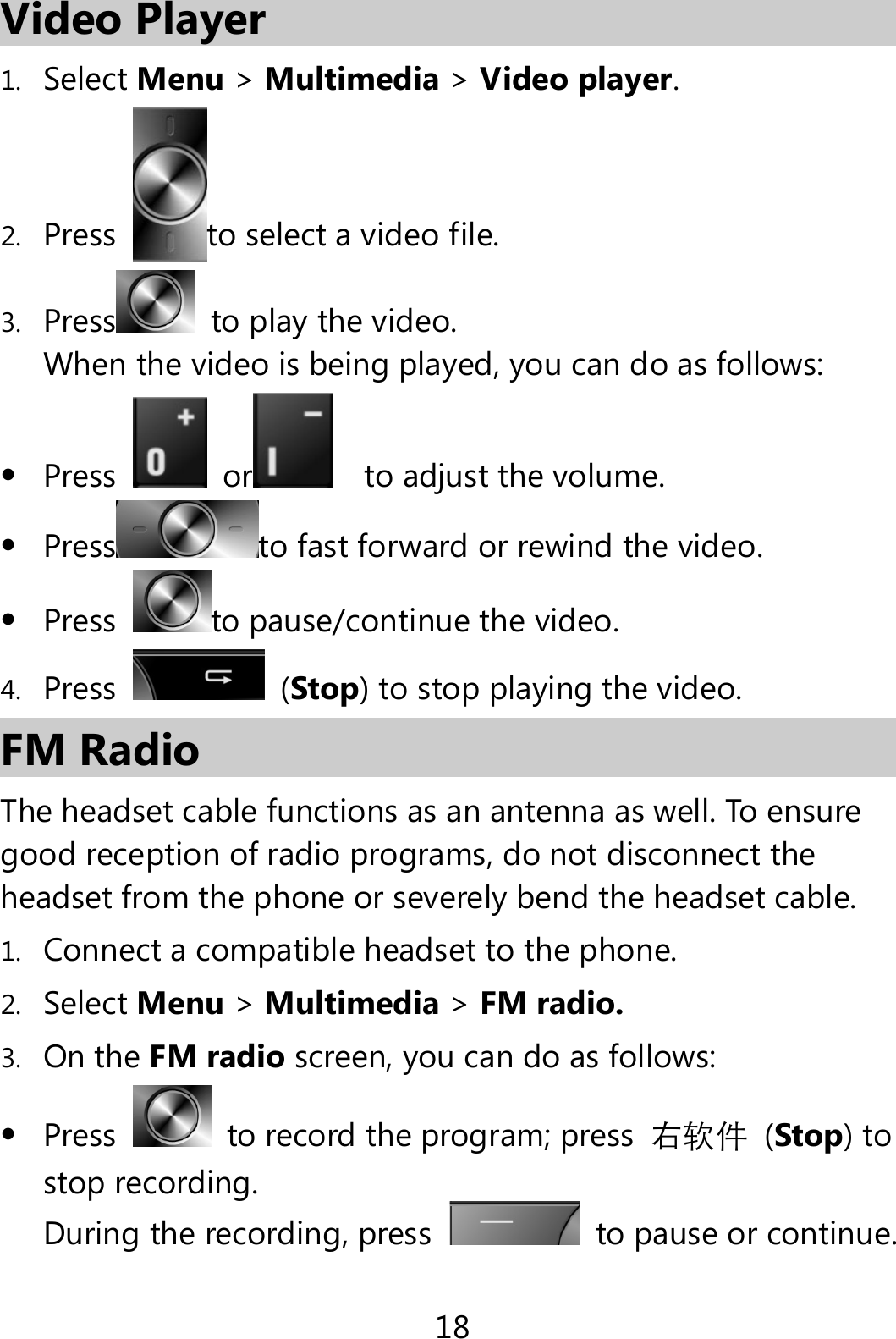18 Video Player 1. Select Menu &gt; Multimedia &gt; Video player. 2. Press  to select a video file. 3. Press  to play the video.   When the video is being played, you can do as follows:  Press  or    to adjust the volume.  Press to fast forward or rewind the video.  Press  to pause/continue the video. 4. Press   (Stop) to stop playing the video. FM Radio The headset cable functions as an antenna as well. To ensure good reception of radio programs, do not disconnect the headset from the phone or severely bend the headset cable. 1. Connect a compatible headset to the phone. 2. Select Menu &gt; Multimedia &gt; FM radio. 3. On the FM radio screen, you can do as follows:  Press    to record the program; press  右软件 (Stop) to stop recording. During the recording, press    to pause or continue. 