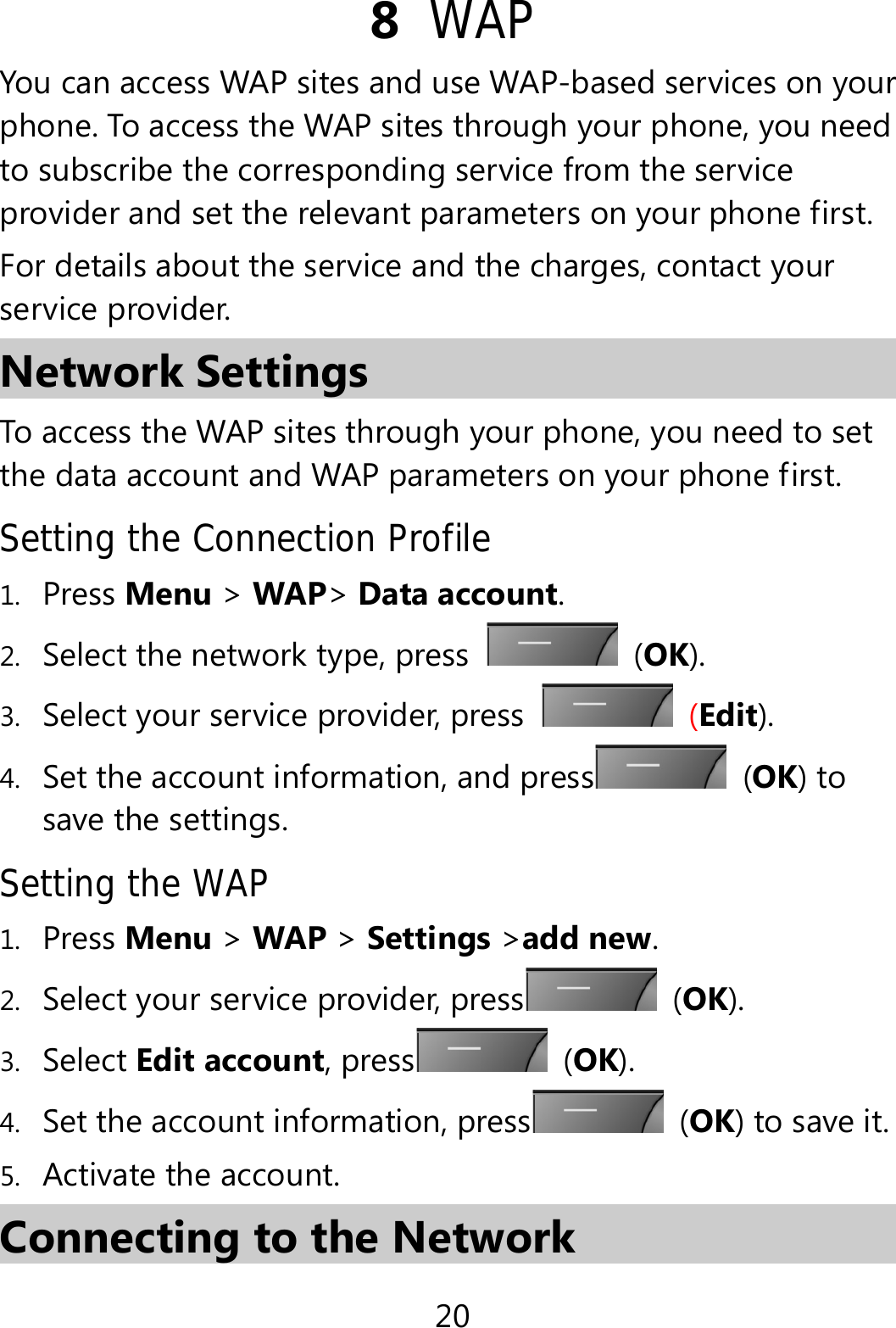 20 8  WAP You can access WAP sites and use WAP-based services on your phone. To access the WAP sites through your phone, you need to subscribe the corresponding service from the service provider and set the relevant parameters on your phone first.   For details about the service and the charges, contact your service provider. Network Settings To access the WAP sites through your phone, you need to set the data account and WAP parameters on your phone first. Setting the Connection Profile 1. Press Menu &gt; WAP&gt; Data account. 2. Select the network type, press   (OK). 3. Select your service provider, press   (Edit). 4. Set the account information, and press  (OK) to save the settings. Setting the WAP 1. Press Menu &gt; WAP &gt; Settings &gt;add new. 2. Select your service provider, press  (OK). 3. Select Edit account, press  (OK). 4. Set the account information, press  (OK) to save it. 5. Activate the account. Connecting to the Network 