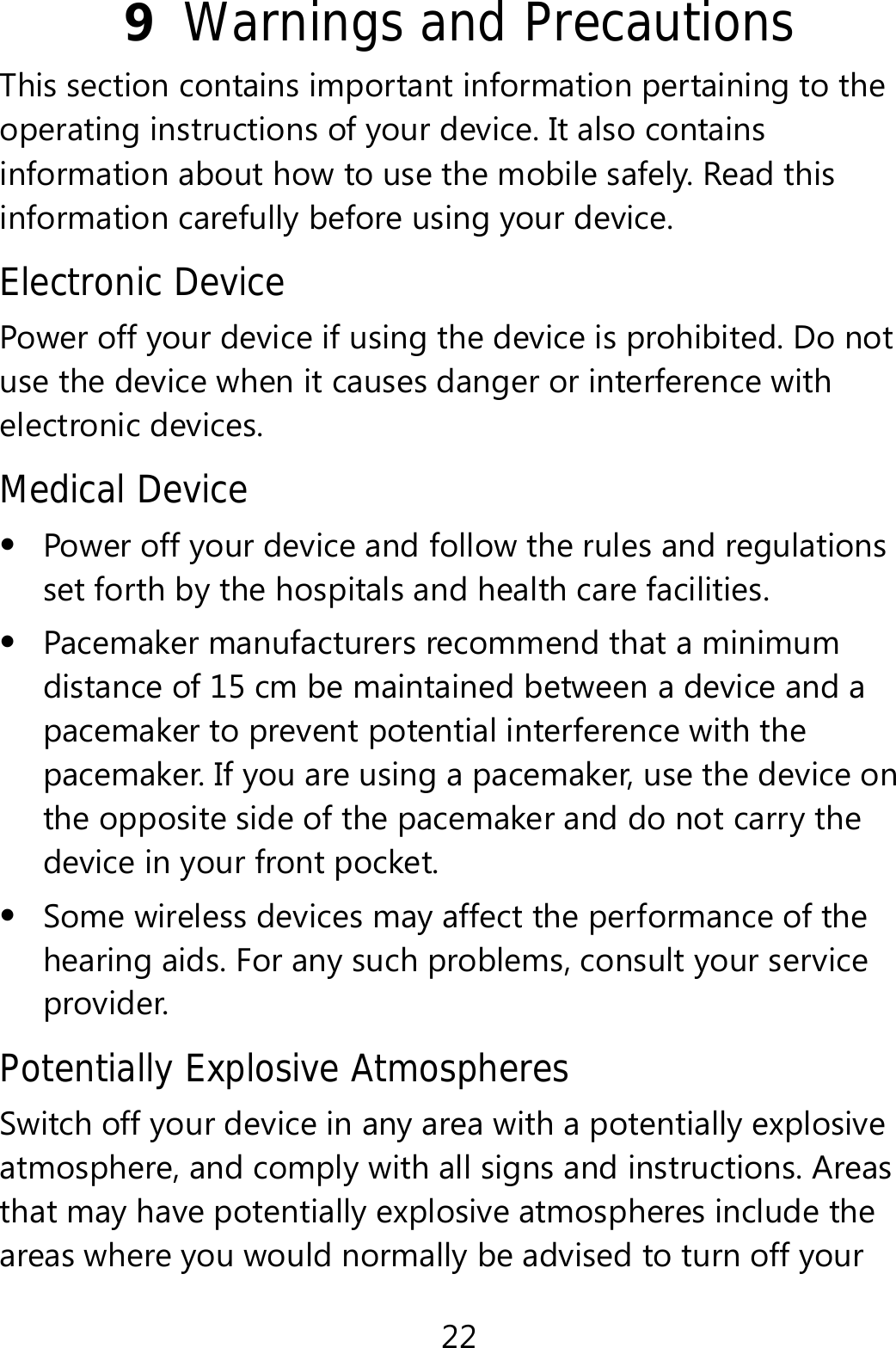 22 9  Warnings and Precautions This section contains important information pertaining to the operating instructions of your device. It also contains information about how to use the mobile safely. Read this information carefully before using your device. Electronic Device Power off your device if using the device is prohibited. Do not use the device when it causes danger or interference with electronic devices. Medical Device  Power off your device and follow the rules and regulations set forth by the hospitals and health care facilities.  Pacemaker manufacturers recommend that a minimum distance of 15 cm be maintained between a device and a pacemaker to prevent potential interference with the pacemaker. If you are using a pacemaker, use the device on the opposite side of the pacemaker and do not carry the device in your front pocket.  Some wireless devices may affect the performance of the hearing aids. For any such problems, consult your service provider. Potentially Explosive Atmospheres Switch off your device in any area with a potentially explosive atmosphere, and comply with all signs and instructions. Areas that may have potentially explosive atmospheres include the areas where you would normally be advised to turn off your 
