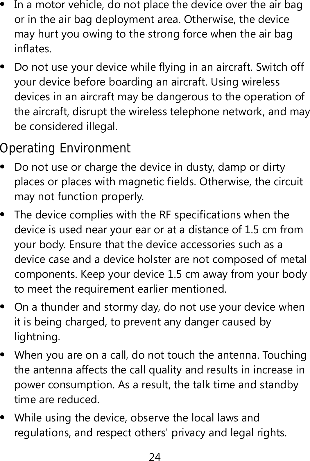 24  In a motor vehicle, do not place the device over the air bag or in the air bag deployment area. Otherwise, the device may hurt you owing to the strong force when the air bag inflates.  Do not use your device while flying in an aircraft. Switch off your device before boarding an aircraft. Using wireless devices in an aircraft may be dangerous to the operation of the aircraft, disrupt the wireless telephone network, and may be considered illegal.   Operating Environment  Do not use or charge the device in dusty, damp or dirty places or places with magnetic fields. Otherwise, the circuit may not function properly.  The device complies with the RF specifications when the device is used near your ear or at a distance of 1.5 cm from your body. Ensure that the device accessories such as a device case and a device holster are not composed of metal components. Keep your device 1.5 cm away from your body to meet the requirement earlier mentioned.  On a thunder and stormy day, do not use your device when it is being charged, to prevent any danger caused by lightning.  When you are on a call, do not touch the antenna. Touching the antenna affects the call quality and results in increase in power consumption. As a result, the talk time and standby time are reduced.  While using the device, observe the local laws and regulations, and respect others&apos; privacy and legal rights. 