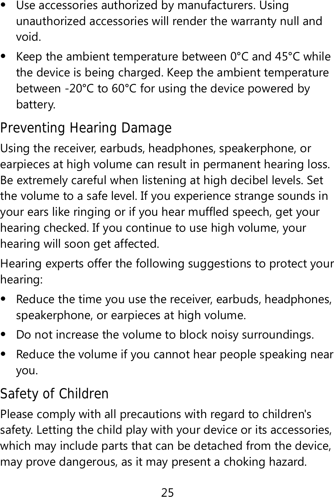 25  Use accessories authorized by manufacturers. Using unauthorized accessories will render the warranty null and void.  Keep the ambient temperature between 0°C and 45°C while the device is being charged. Keep the ambient temperature between -20°C to 60°C for using the device powered by battery. Preventing Hearing Damage Using the receiver, earbuds, headphones, speakerphone, or earpieces at high volume can result in permanent hearing loss. Be extremely careful when listening at high decibel levels. Set the volume to a safe level. If you experience strange sounds in your ears like ringing or if you hear muffled speech, get your hearing checked. If you continue to use high volume, your hearing will soon get affected. Hearing experts offer the following suggestions to protect your hearing:  Reduce the time you use the receiver, earbuds, headphones, speakerphone, or earpieces at high volume.  Do not increase the volume to block noisy surroundings.  Reduce the volume if you cannot hear people speaking near you. Safety of Children Please comply with all precautions with regard to children&apos;s safety. Letting the child play with your device or its accessories, which may include parts that can be detached from the device, may prove dangerous, as it may present a choking hazard. 