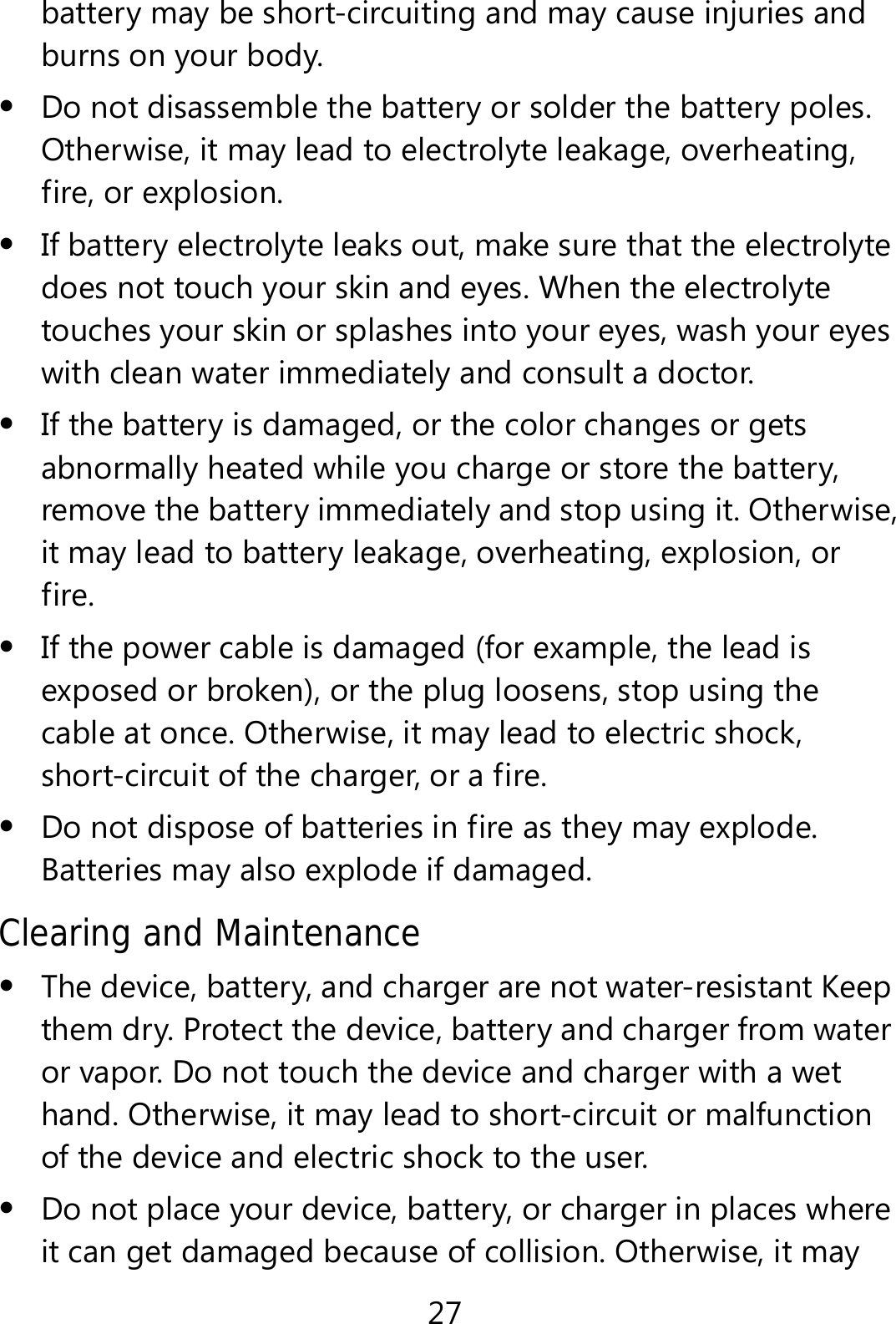27 battery may be short-circuiting and may cause injuries and burns on your body.  Do not disassemble the battery or solder the battery poles. Otherwise, it may lead to electrolyte leakage, overheating, fire, or explosion.  If battery electrolyte leaks out, make sure that the electrolyte does not touch your skin and eyes. When the electrolyte touches your skin or splashes into your eyes, wash your eyes with clean water immediately and consult a doctor.  If the battery is damaged, or the color changes or gets abnormally heated while you charge or store the battery, remove the battery immediately and stop using it. Otherwise, it may lead to battery leakage, overheating, explosion, or fire.  If the power cable is damaged (for example, the lead is exposed or broken), or the plug loosens, stop using the cable at once. Otherwise, it may lead to electric shock, short-circuit of the charger, or a fire.  Do not dispose of batteries in fire as they may explode. Batteries may also explode if damaged. Clearing and Maintenance  The device, battery, and charger are not water-resistant Keep them dry. Protect the device, battery and charger from water or vapor. Do not touch the device and charger with a wet hand. Otherwise, it may lead to short-circuit or malfunction of the device and electric shock to the user.  Do not place your device, battery, or charger in places where it can get damaged because of collision. Otherwise, it may 